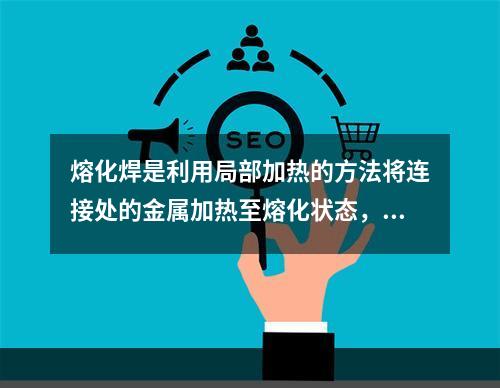 熔化焊是利用局部加热的方法将连接处的金属加热至熔化状态，然后