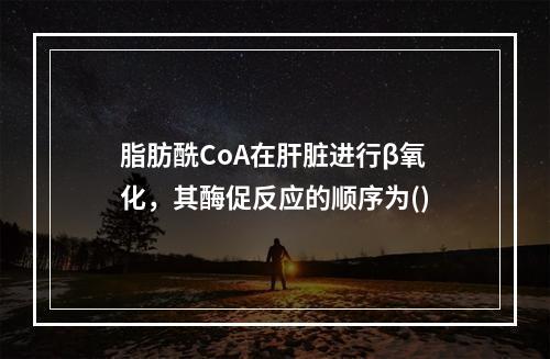 脂肪酰CoA在肝脏进行β氧化，其酶促反应的顺序为()