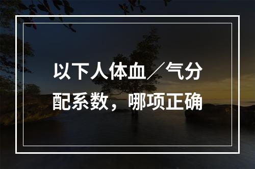 以下人体血／气分配系数，哪项正确