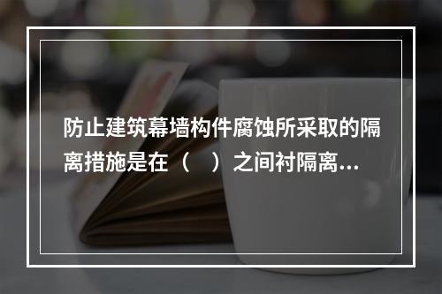 防止建筑幕墙构件腐蚀所采取的隔离措施是在（　）之间衬隔离柔性