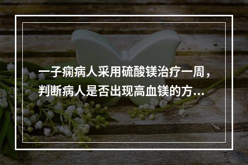 一子痫病人采用硫酸镁治疗一周，判断病人是否出现高血镁的方法为