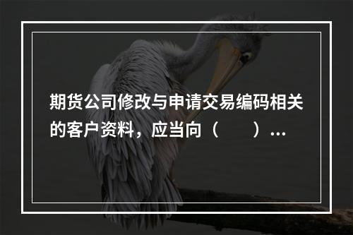 期货公司修改与申请交易编码相关的客户资料，应当向（　　）提交