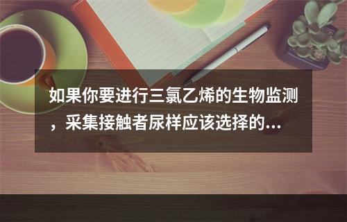 如果你要进行三氯乙烯的生物监测，采集接触者尿样应该选择的时间