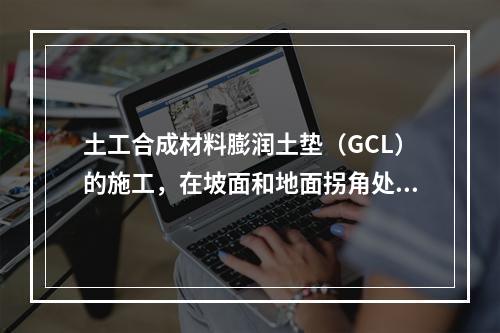 土工合成材料膨润土垫（GCL）的施工，在坡面和地面拐角处防水