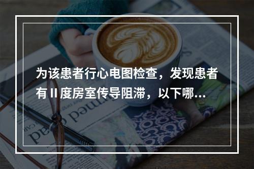 为该患者行心电图检查，发现患者有Ⅱ度房室传导阻滞，以下哪种药