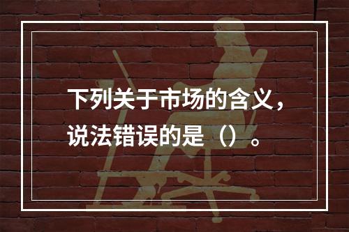 下列关于市场的含义，说法错误的是（）。