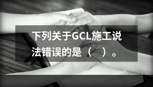 下列关于GCL施工说法错误的是（　）。