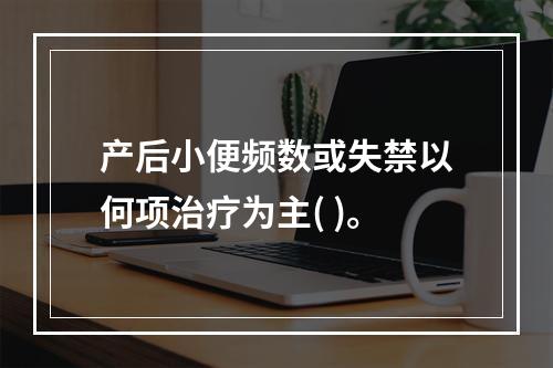 产后小便频数或失禁以何项治疗为主( )。