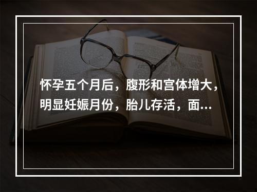 怀孕五个月后，腹形和宫体增大，明显妊娠月份，胎儿存活，面色萎