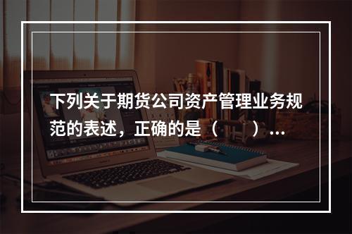 下列关于期货公司资产管理业务规范的表述，正确的是（　　）。