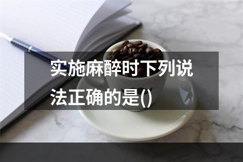 实施麻醉时下列说法正确的是()