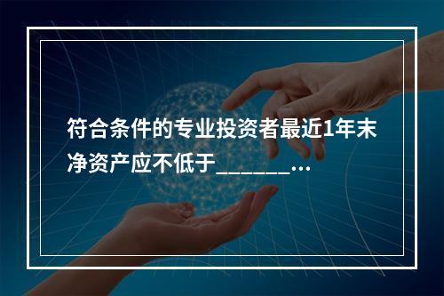 符合条件的专业投资者最近1年末净资产应不低于______万元