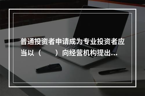 普通投资者申请成为专业投资者应当以（　　）向经营机构提出申请