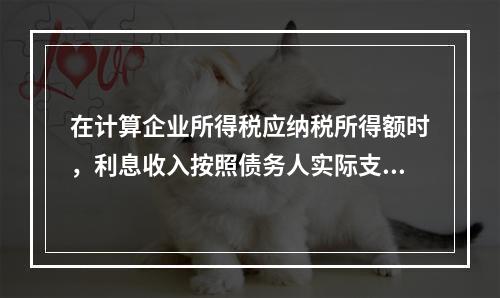 在计算企业所得税应纳税所得额时，利息收入按照债务人实际支付利