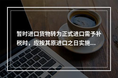 暂时进口货物转为正式进口需予补税时，应按其原进口之日实施的税