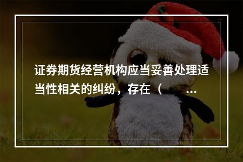 证券期货经营机构应当妥善处理适当性相关的纠纷，存在（　　）情