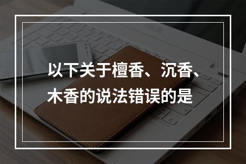 以下关于檀香、沉香、木香的说法错误的是