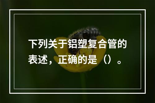 下列关于铝塑复合管的表述，正确的是（）。