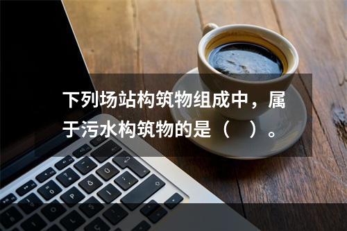 下列场站构筑物组成中，属于污水构筑物的是（　）。