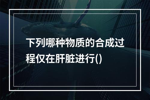 下列哪种物质的合成过程仅在肝脏进行()