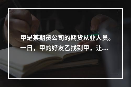 甲是某期货公司的期货从业人员。一日，甲的好友乙找到甲，让甲向