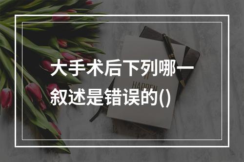 大手术后下列哪一叙述是错误的()