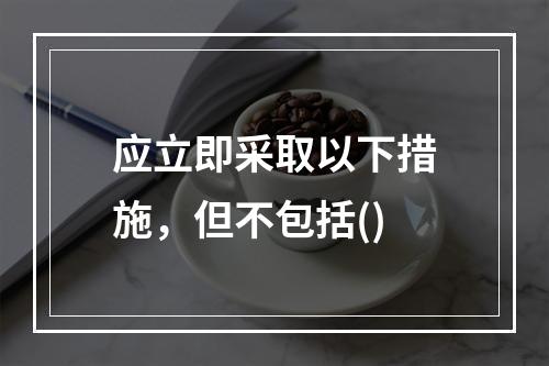 应立即采取以下措施，但不包括()