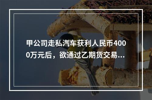 甲公司走私汽车获利人民币4000万元后，欲通过乙期货交易所的