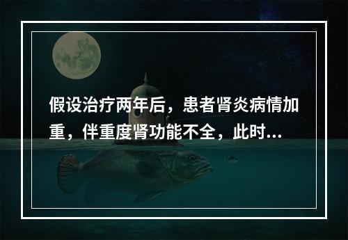 假设治疗两年后，患者肾炎病情加重，伴重度肾功能不全，此时的治