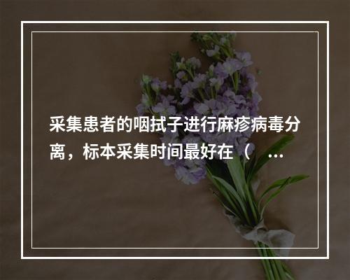 采集患者的咽拭子进行麻疹病毒分离，标本采集时间最好在（　　）