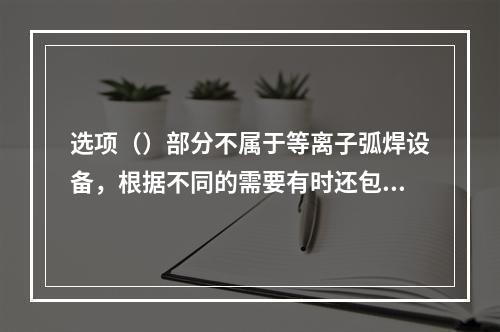 选项（）部分不属于等离子弧焊设备，根据不同的需要有时还包括送