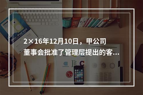 2×16年12月10日，甲公司董事会批准了管理层提出的客户忠