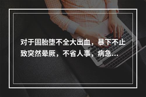 对于固胎堕不全大出血，暴下不止致突然晕厥，不省人事，病急势危