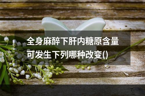 全身麻醉下肝内糖原含量可发生下列哪种改变()