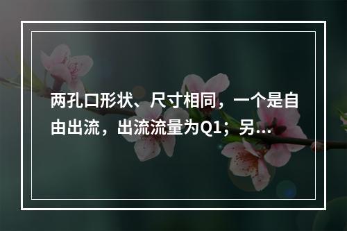 两孔口形状、尺寸相同，一个是自由出流，出流流量为Q1；另一