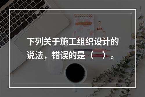 下列关于施工组织设计的说法，错误的是（　）。