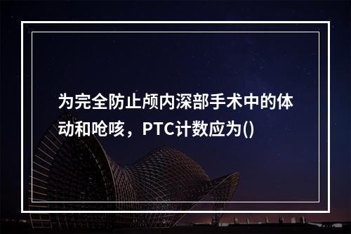 为完全防止颅内深部手术中的体动和呛咳，PTC计数应为()