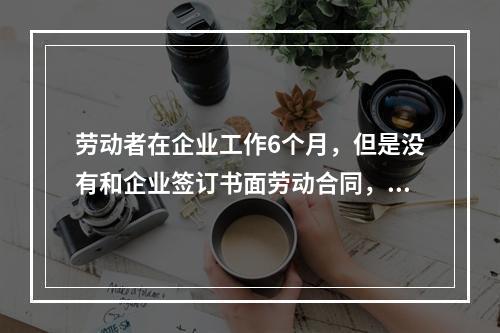 劳动者在企业工作6个月，但是没有和企业签订书面劳动合同，则