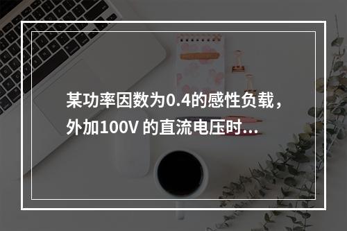 某功率因数为0.4的感性负载，外加100V 的直流电压时，