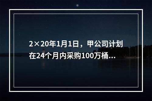 2×20年1月1日，甲公司计划在24个月内采购100万桶A类