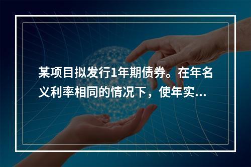 某项目拟发行1年期债券。在年名义利率相同的情况下，使年实际