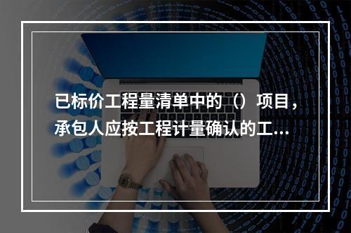 已标价工程量清单中的（）项目，承包人应按工程计量确认的工程量