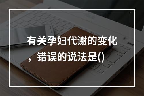 有关孕妇代谢的变化，错误的说法是()