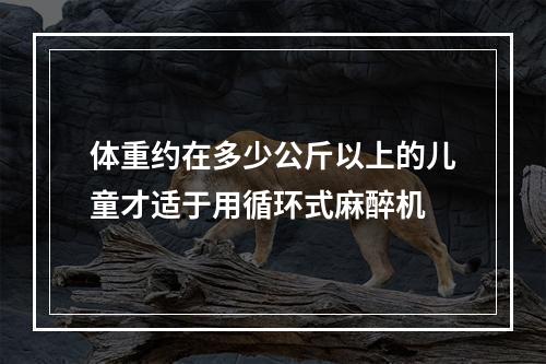 体重约在多少公斤以上的儿童才适于用循环式麻醉机