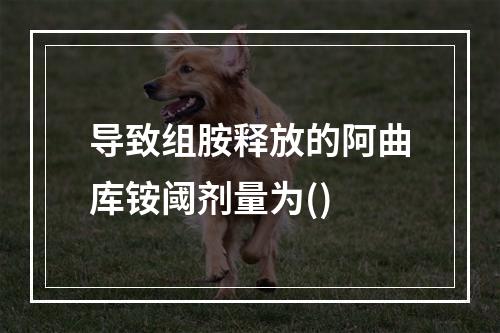 导致组胺释放的阿曲库铵阈剂量为()