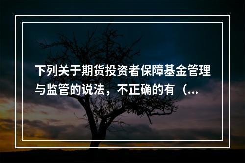 下列关于期货投资者保障基金管理与监管的说法，不正确的有（　　