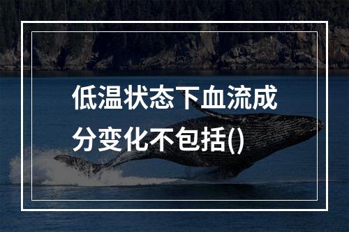 低温状态下血流成分变化不包括()