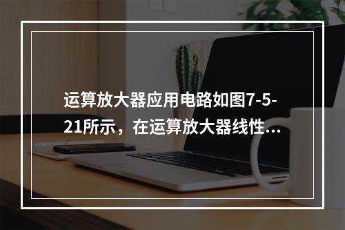 运算放大器应用电路如图7-5-21所示，在运算放大器线性工