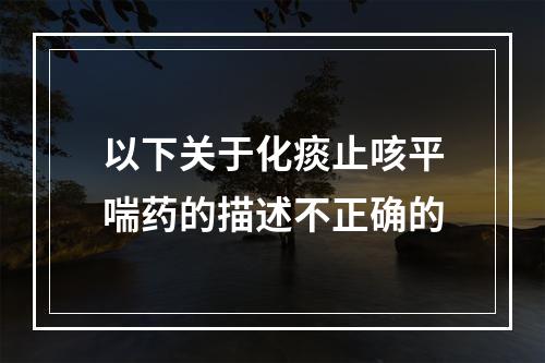 以下关于化痰止咳平喘药的描述不正确的