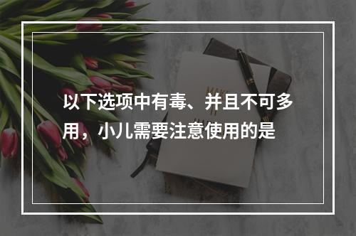 以下选项中有毒、并且不可多用，小儿需要注意使用的是